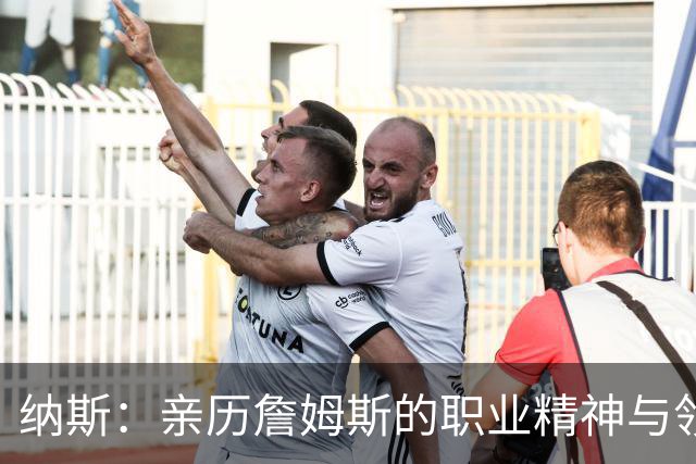 纳斯：亲历詹姆斯的职业精神与领导魅力令人震撼